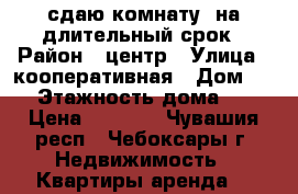 сдаю комнату  на длительный срок › Район ­ центр › Улица ­ кооперативная › Дом ­ 6 › Этажность дома ­ 5 › Цена ­ 5 500 - Чувашия респ., Чебоксары г. Недвижимость » Квартиры аренда   